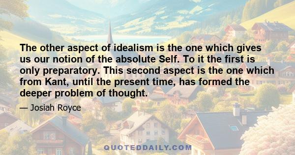 The other aspect of idealism is the one which gives us our notion of the absolute Self. To it the first is only preparatory. This second aspect is the one which from Kant, until the present time, has formed the deeper