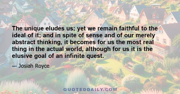 The unique eludes us; yet we remain faithful to the ideal of it; and in spite of sense and of our merely abstract thinking, it becomes for us the most real thing in the actual world, although for us it is the elusive