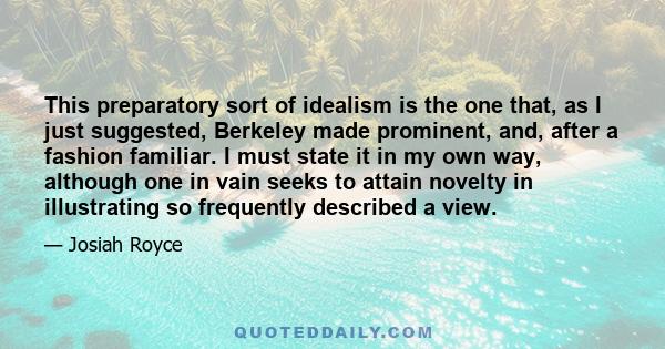 This preparatory sort of idealism is the one that, as I just suggested, Berkeley made prominent, and, after a fashion familiar. I must state it in my own way, although one in vain seeks to attain novelty in illustrating 