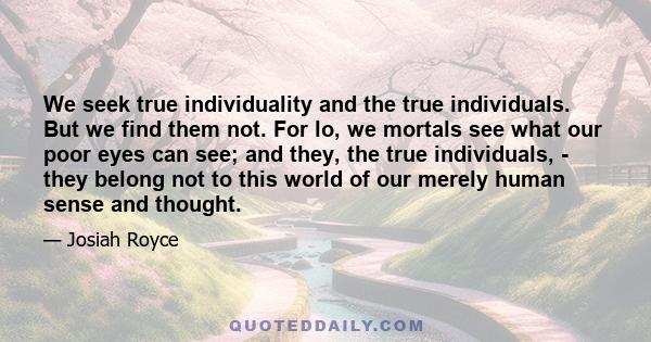 We seek true individuality and the true individuals. But we find them not. For lo, we mortals see what our poor eyes can see; and they, the true individuals, - they belong not to this world of our merely human sense and 