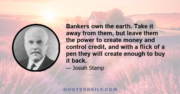 Bankers own the earth. Take it away from them, but leave them the power to create money and control credit, and with a flick of a pen they will create enough to buy it back.