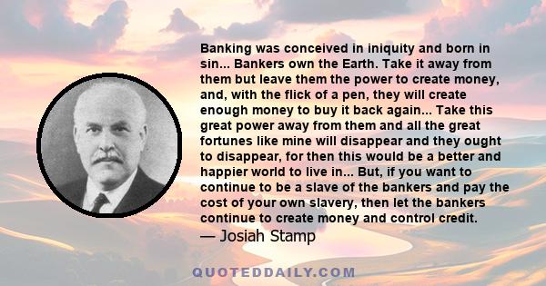 Banking was conceived in iniquity and born in sin... Bankers own the Earth. Take it away from them but leave them the power to create money, and, with the flick of a pen, they will create enough money to buy it back