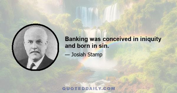 Banking was conceived in iniquity and born in sin.