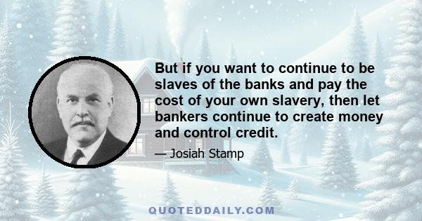 But if you want to continue to be slaves of the banks and pay the cost of your own slavery, then let bankers continue to create money and control credit.