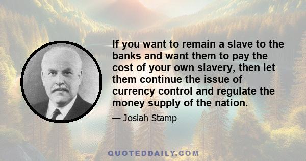 If you want to remain a slave to the banks and want them to pay the cost of your own slavery, then let them continue the issue of currency control and regulate the money supply of the nation.