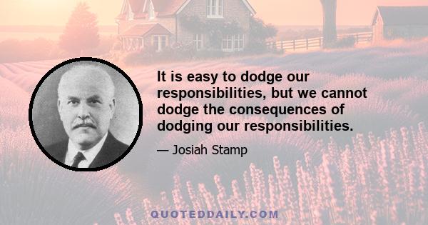 It is easy to dodge our responsibilities, but we cannot dodge the consequences of dodging our responsibilities.