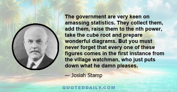 The government are very keen on amassing statistics. They collect them, add them, raise them to the nth power, take the cube root and prepare wonderful diagrams. But you must never forget that every one of these figures 