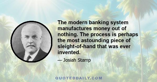 The modern banking system manufactures money out of nothing. The process is perhaps the most astounding piece of sleight-of-hand that was ever invented.