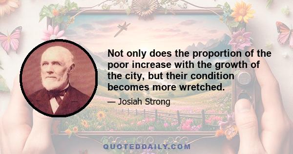 Not only does the proportion of the poor increase with the growth of the city, but their condition becomes more wretched.