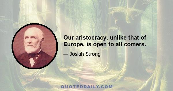 Our aristocracy, unlike that of Europe, is open to all comers.