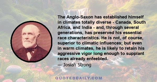 The Anglo-Saxon has established himself in climates totally diverse - Canada, South Africa, and India - and, through several generations, has preserved his essential race characteristics. He is not, of course, superior