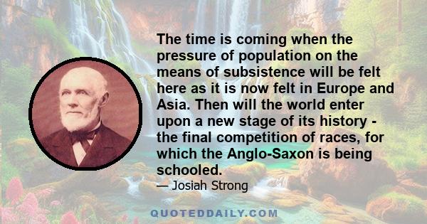 The time is coming when the pressure of population on the means of subsistence will be felt here as it is now felt in Europe and Asia. Then will the world enter upon a new stage of its history - the final competition of 