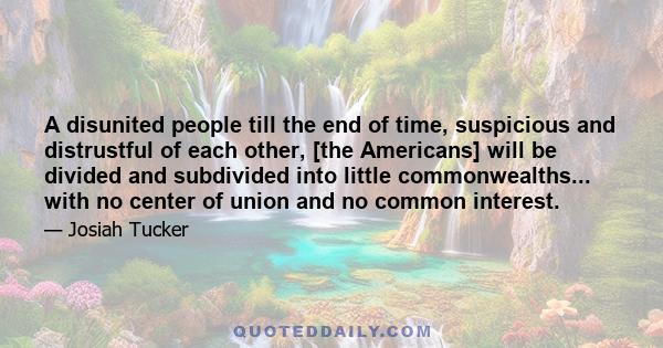 A disunited people till the end of time, suspicious and distrustful of each other, [the Americans] will be divided and subdivided into little commonwealths... with no center of union and no common interest.