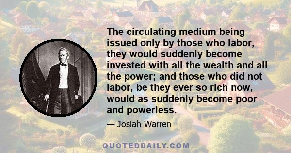 The circulating medium being issued only by those who labor, they would suddenly become invested with all the wealth and all the power; and those who did not labor, be they ever so rich now, would as suddenly become