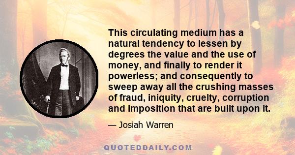 This circulating medium has a natural tendency to lessen by degrees the value and the use of money, and finally to render it powerless; and consequently to sweep away all the crushing masses of fraud, iniquity, cruelty, 