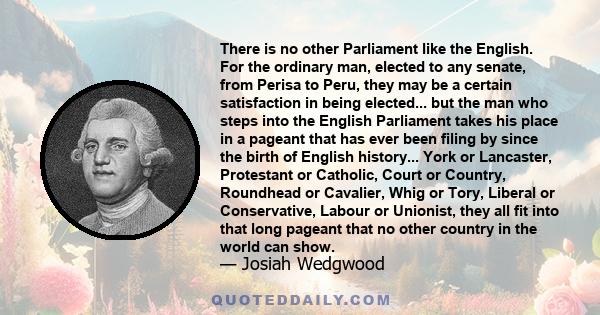 There is no other Parliament like the English. For the ordinary man, elected to any senate, from Perisa to Peru, they may be a certain satisfaction in being elected... but the man who steps into the English Parliament