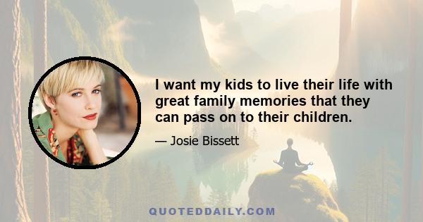 I want my kids to live their life with great family memories that they can pass on to their children.