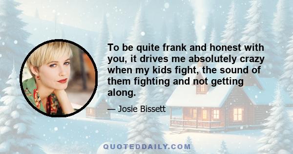 To be quite frank and honest with you, it drives me absolutely crazy when my kids fight, the sound of them fighting and not getting along.