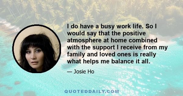 I do have a busy work life. So I would say that the positive atmosphere at home combined with the support I receive from my family and loved ones is really what helps me balance it all.