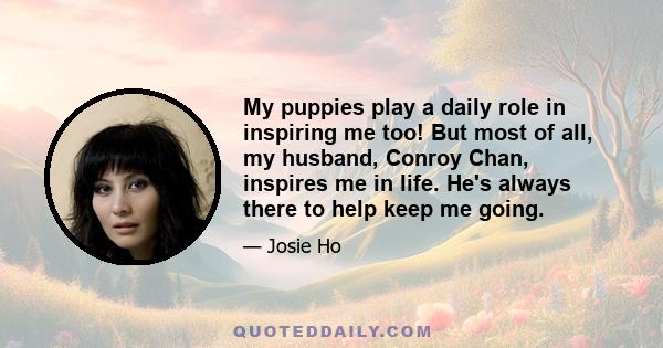 My puppies play a daily role in inspiring me too! But most of all, my husband, Conroy Chan, inspires me in life. He's always there to help keep me going.