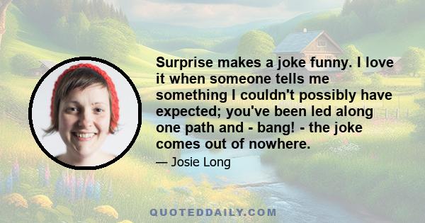 Surprise makes a joke funny. I love it when someone tells me something I couldn't possibly have expected; you've been led along one path and - bang! - the joke comes out of nowhere.