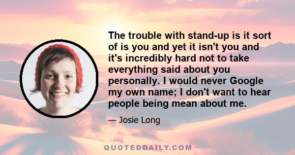 The trouble with stand-up is it sort of is you and yet it isn't you and it's incredibly hard not to take everything said about you personally. I would never Google my own name; I don't want to hear people being mean