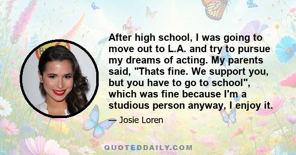 After high school, I was going to move out to L.A. and try to pursue my dreams of acting. My parents said, Thats fine. We support you, but you have to go to school, which was fine because I'm a studious person anyway, I 