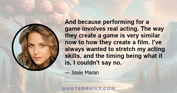 And because performing for a game involves real acting. The way they create a game is very similar now to how they create a film. I've always wanted to stretch my acting skills, and the timing being what it is, I