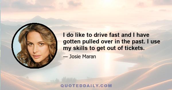 I do like to drive fast and I have gotten pulled over in the past. I use my skills to get out of tickets.