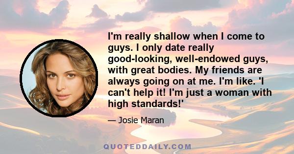 I'm really shallow when I come to guys. I only date really good-looking, well-endowed guys, with great bodies. My friends are always going on at me. I'm like. 'I can't help it! I'm just a woman with high standards!'