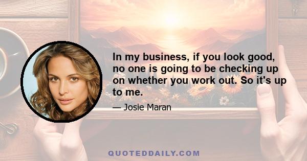 In my business, if you look good, no one is going to be checking up on whether you work out. So it's up to me.