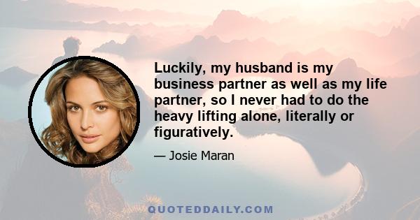 Luckily, my husband is my business partner as well as my life partner, so I never had to do the heavy lifting alone, literally or figuratively.