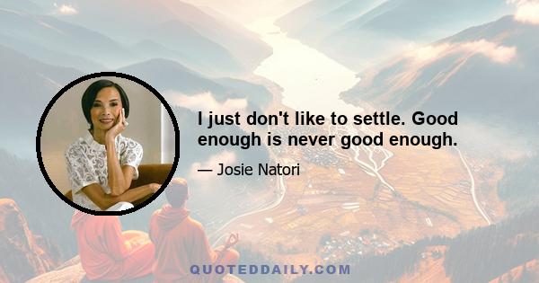 I just don't like to settle. Good enough is never good enough.