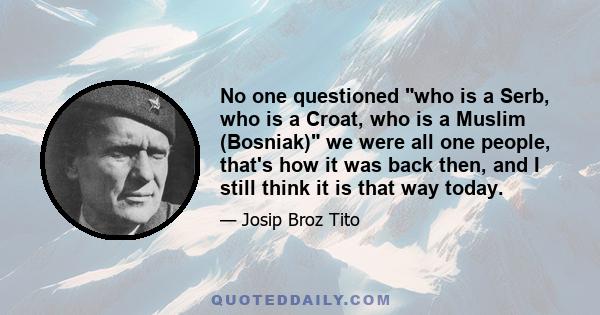 No one questioned who is a Serb, who is a Croat, who is a Muslim (Bosniak) we were all one people, that's how it was back then, and I still think it is that way today.