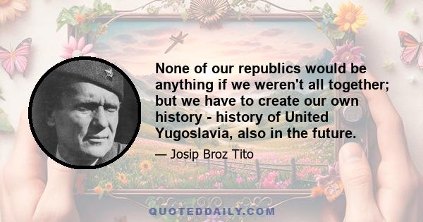 None of our republics would be anything if we weren't all together; but we have to create our own history - history of United Yugoslavia, also in the future.