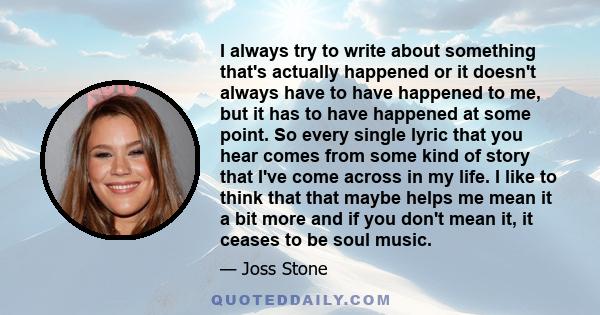 I always try to write about something that's actually happened or it doesn't always have to have happened to me, but it has to have happened at some point. So every single lyric that you hear comes from some kind of