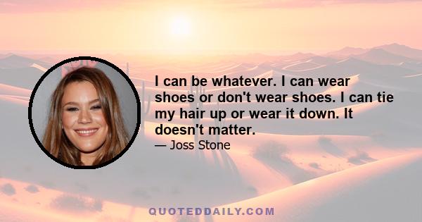 I can be whatever. I can wear shoes or don't wear shoes. I can tie my hair up or wear it down. It doesn't matter.