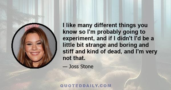 I like many different things you know so I'm probably going to experiment, and if I didn't I'd be a little bit strange and boring and stiff and kind of dead, and I'm very not that.