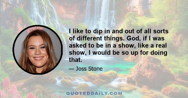 I like to dip in and out of all sorts of different things. God, if I was asked to be in a show, like a real show, I would be so up for doing that.