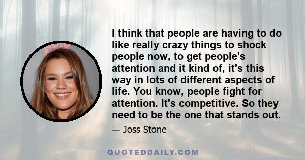 I think that people are having to do like really crazy things to shock people now, to get people's attention and it kind of, it's this way in lots of different aspects of life. You know, people fight for attention. It's 