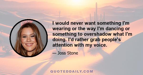 I would never want something I'm wearing or the way I'm dancing or something to overshadow what I'm doing. I'd rather grab people's attention with my voice.