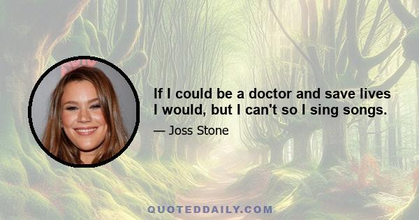 If I could be a doctor and save lives I would, but I can't so I sing songs.