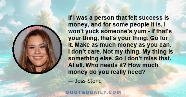 If I was a person that felt success is money, and for some people it is, I won't yuck someone's yum - if that's your thing, that's your thing. Go for it. Make as much money as you can. I don't care. Not my thing. My