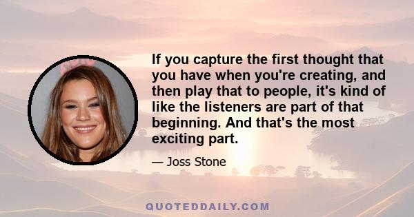 If you capture the first thought that you have when you're creating, and then play that to people, it's kind of like the listeners are part of that beginning. And that's the most exciting part.