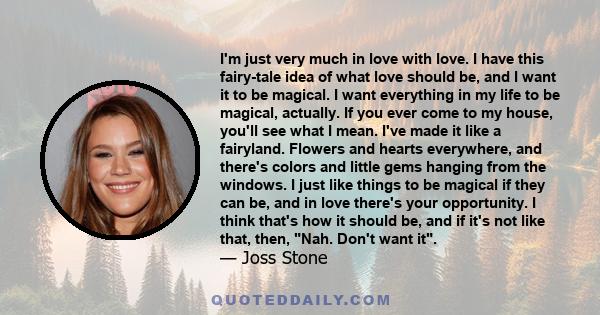 I'm just very much in love with love. I have this fairy-tale idea of what love should be, and I want it to be magical. I want everything in my life to be magical, actually. If you ever come to my house, you'll see what