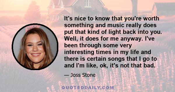 It's nice to know that you're worth something and music really does put that kind of light back into you. Well, it does for me anyway. I've been through some very interesting times in my life and there is certain songs