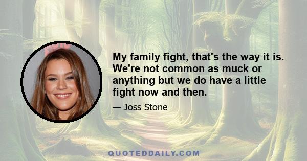 My family fight, that's the way it is. We're not common as muck or anything but we do have a little fight now and then.