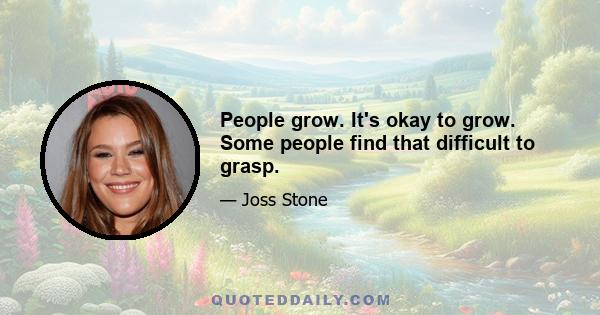 People grow. It's okay to grow. Some people find that difficult to grasp.