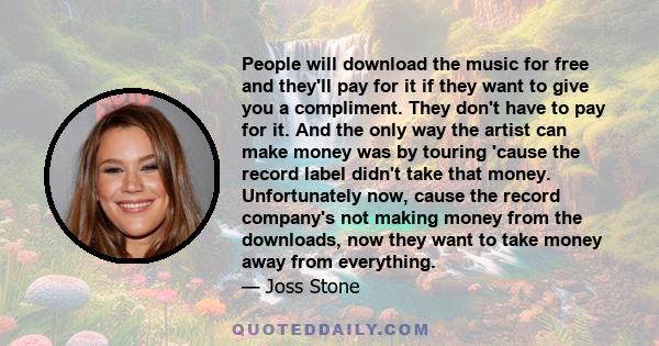 People will download the music for free and they'll pay for it if they want to give you a compliment. They don't have to pay for it. And the only way the artist can make money was by touring 'cause the record label