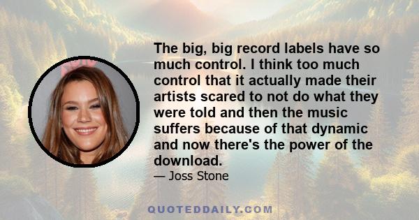 The big, big record labels have so much control. I think too much control that it actually made their artists scared to not do what they were told and then the music suffers because of that dynamic and now there's the